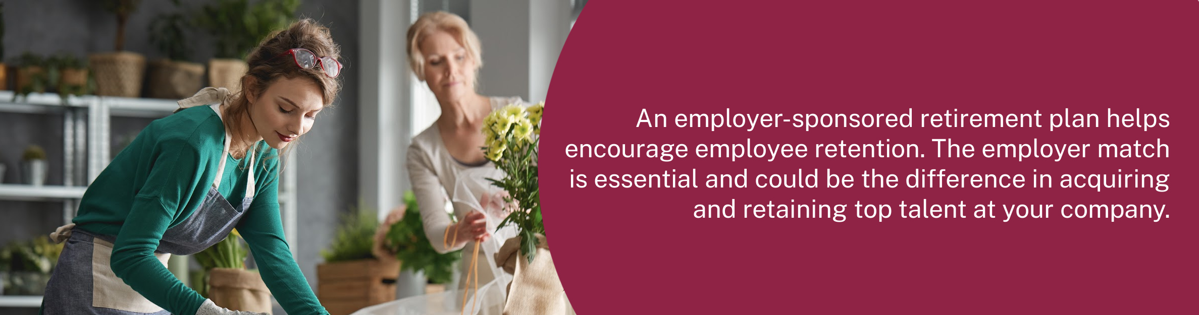Photo: Two ladies working in a flower shop
Text: An employer-sponsored retirement plan helps encourage employee retention. The employer match is essential and could be the difference in acquiring and retaining top talent at your company.
